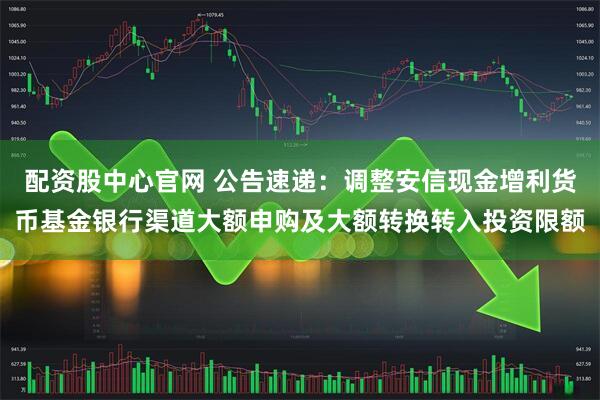 配资股中心官网 公告速递：调整安信现金增利货币基金银行渠道大额申购及大额转换转入投资限额