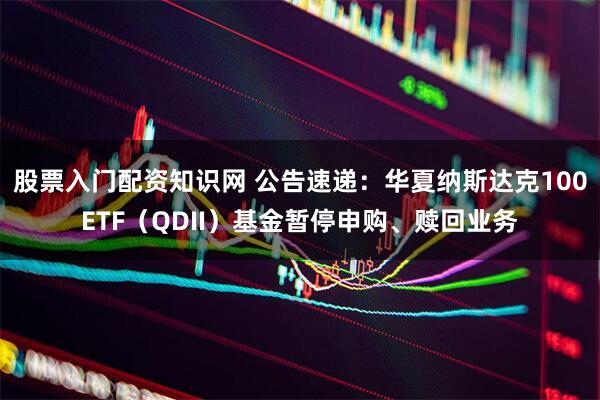 股票入门配资知识网 公告速递：华夏纳斯达克100ETF（QDII）基金暂停申购、赎回业务