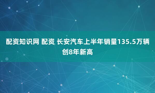 配资知识网 配资 长安汽车上半年销量135.5万辆创8年新高