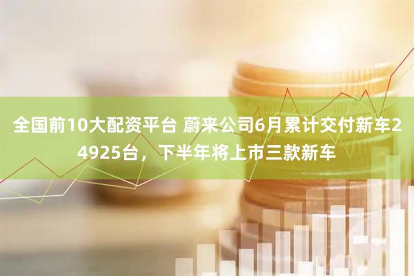 全国前10大配资平台 蔚来公司6月累计交付新车24925台，下半年将上市三款新车