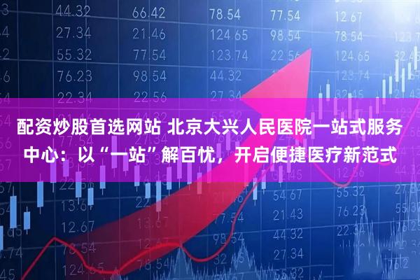 配资炒股首选网站 北京大兴人民医院一站式服务中心：以“一站”解百忧，开启便捷医疗新范式