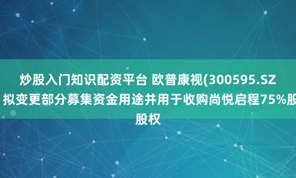 炒股入门知识配资平台 欧普康视(300595.SZ)：拟变更部分募集资金用途并用于收购尚悦启程75%股权