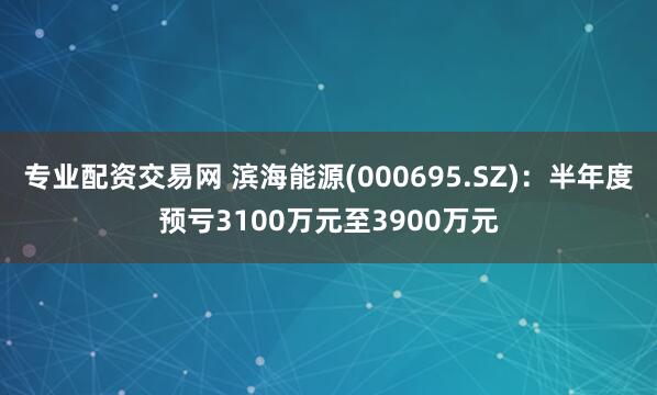 专业配资交易网 滨海能源(000695.SZ)：半年度预亏3100万元至3900万元