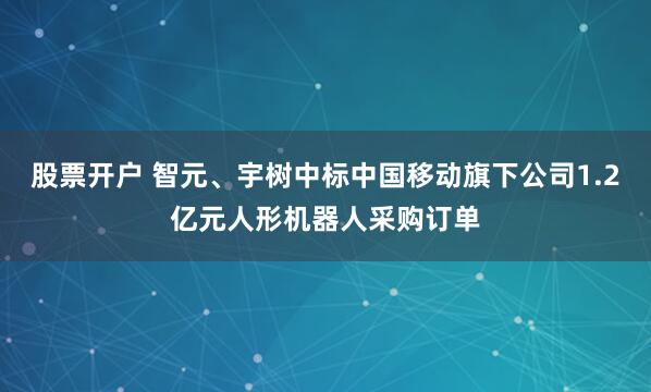 股票开户 智元、宇树中标中国移动旗下公司1.2亿元人形机器人采购订单
