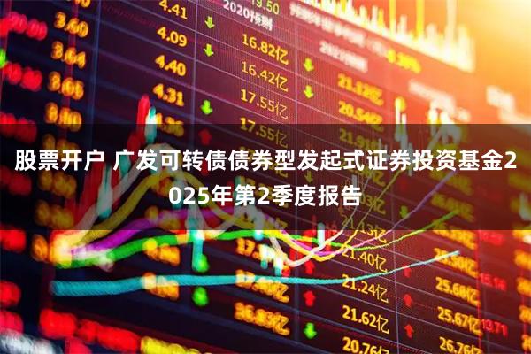 股票开户 广发可转债债券型发起式证券投资基金2025年第2季度报告