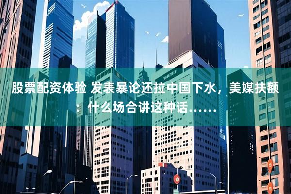 股票配资体验 发表暴论还拉中国下水，美媒扶额：什么场合讲这种话……