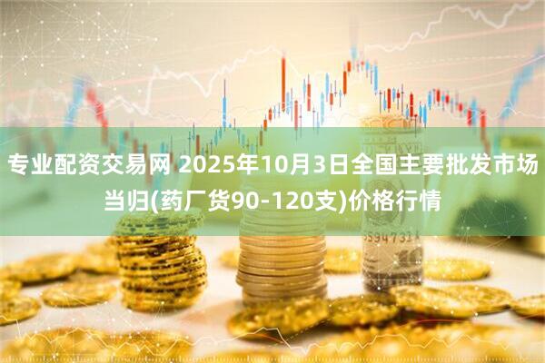 专业配资交易网 2025年10月3日全国主要批发市场当归(药厂货90-120支)价格行情