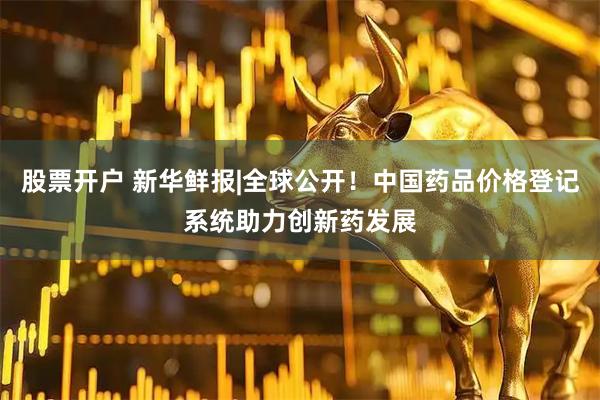 股票开户 新华鲜报|全球公开！中国药品价格登记系统助力创新药发展
