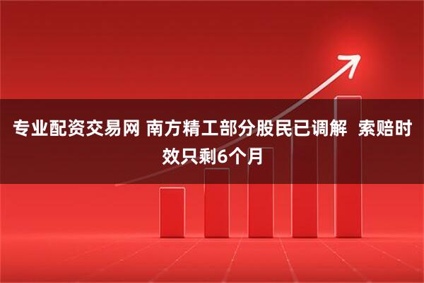 专业配资交易网 南方精工部分股民已调解  索赔时效只剩6个月