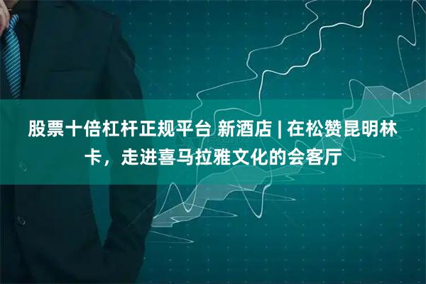 股票十倍杠杆正规平台 新酒店 | 在松赞昆明林卡，走进喜马拉雅文化的会客厅
