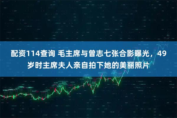 配资114查询 毛主席与曾志七张合影曝光，49岁时主席夫人亲自拍下她的美丽照片