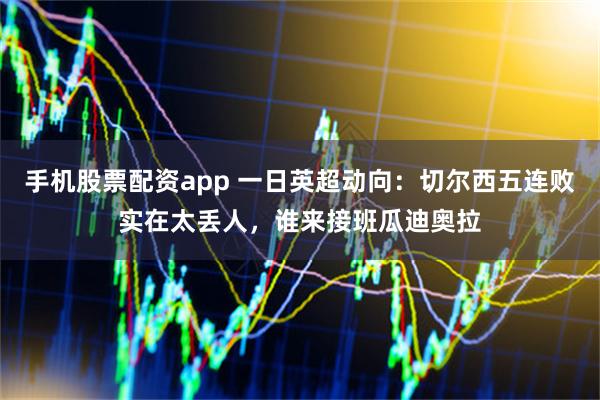 手机股票配资app 一日英超动向：切尔西五连败实在太丢人，谁来接班瓜迪奥拉