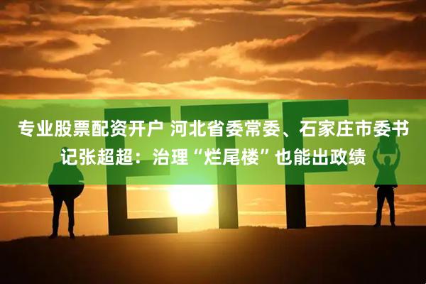 专业股票配资开户 河北省委常委、石家庄市委书记张超超：治理“烂尾楼”也能出政绩