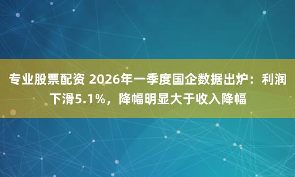 专业股票配资 2026年一季度国企数据出炉：利润下滑5.1%，降幅明显大于收入降幅