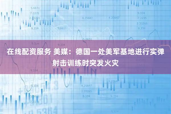 在线配资服务 美媒：德国一处美军基地进行实弹射击训练时突发火灾